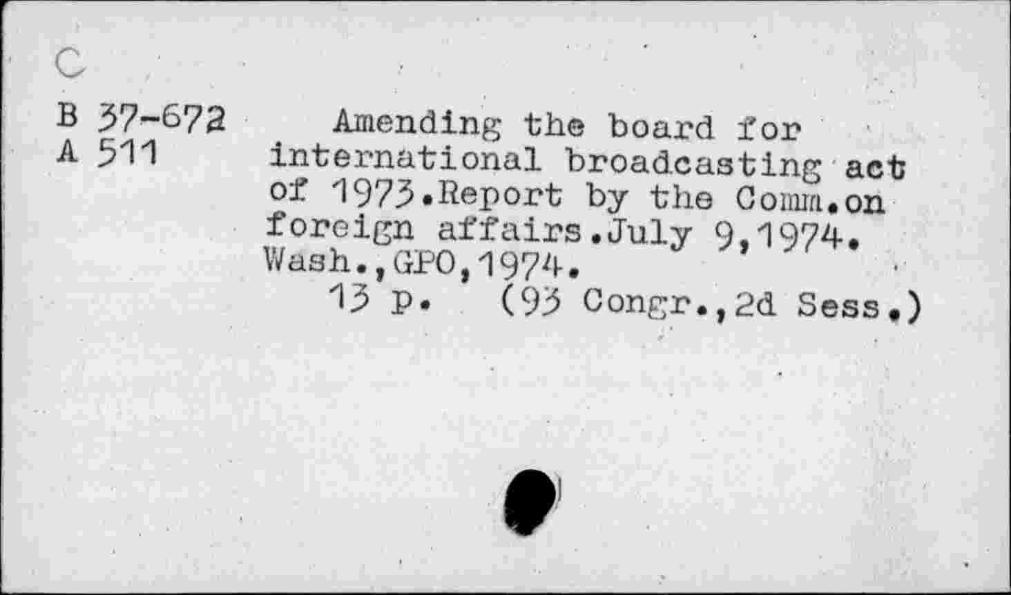 ﻿B 37-672
A 511
Amending the board for international broadcasting act of 1973«Report by the Comm.on foreign affairs.July 9.1974. Wash.,GPO,1974.
13 p. (93 Congr.,2d Sess.)